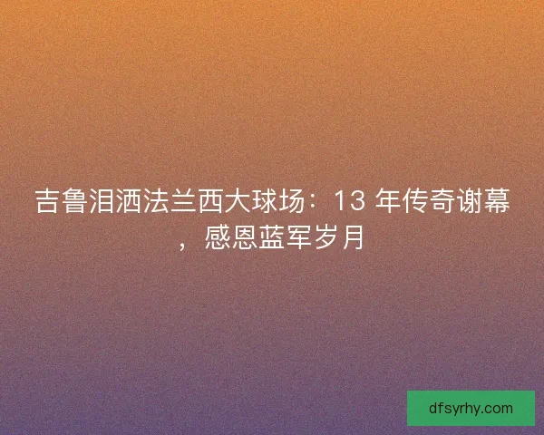 吉鲁泪洒法兰西大球场：13 年传奇谢幕，感恩蓝军岁月