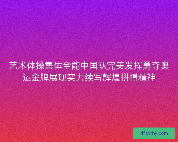 艺术体操集体全能中国队完美发挥勇夺奥运金牌展现实力续写辉煌拼搏精神