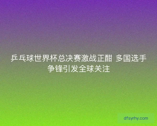乒乓球世界杯总决赛激战正酣 多国选手争锋引发全球关注