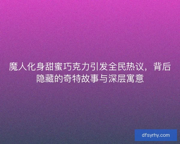 魔人化身甜蜜巧克力引发全民热议，背后隐藏的奇特故事与深层寓意