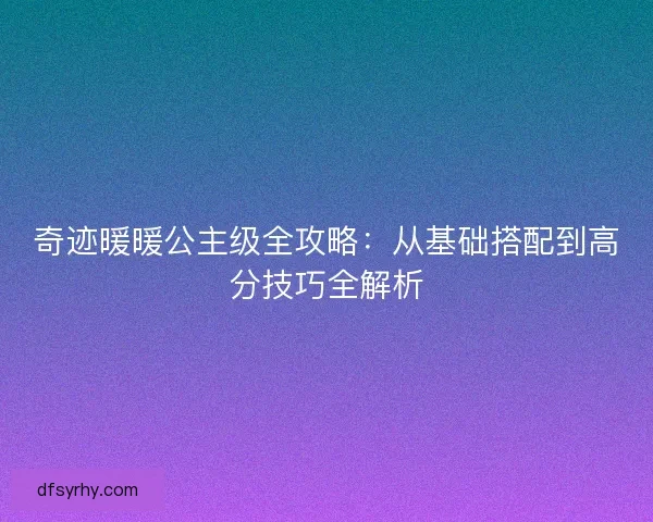 奇迹暖暖公主级全攻略：从基础搭配到高分技巧全解析