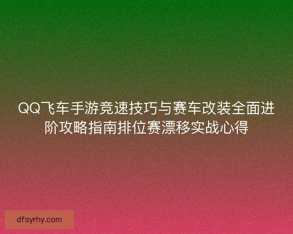 QQ飞车手游竞速技巧与赛车改装全面进阶攻略指南排位赛漂移实战心得
