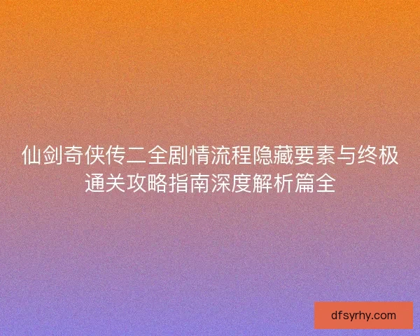 仙剑奇侠传二全剧情流程隐藏要素与终极通关攻略指南深度解析篇全