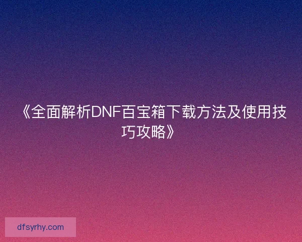 《全面解析DNF百宝箱下载方法及使用技巧攻略》