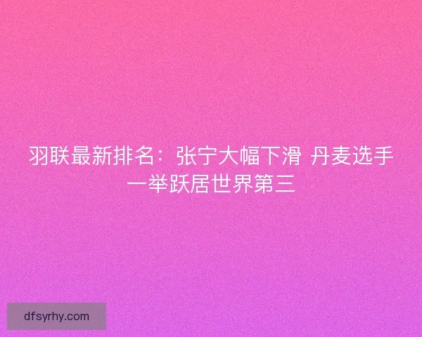 羽联最新排名：张宁大幅下滑 丹麦选手一举跃居世界第三
