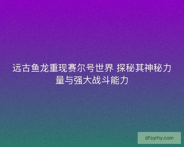 远古鱼龙重现赛尔号世界 探秘其神秘力量与强大战斗能力
