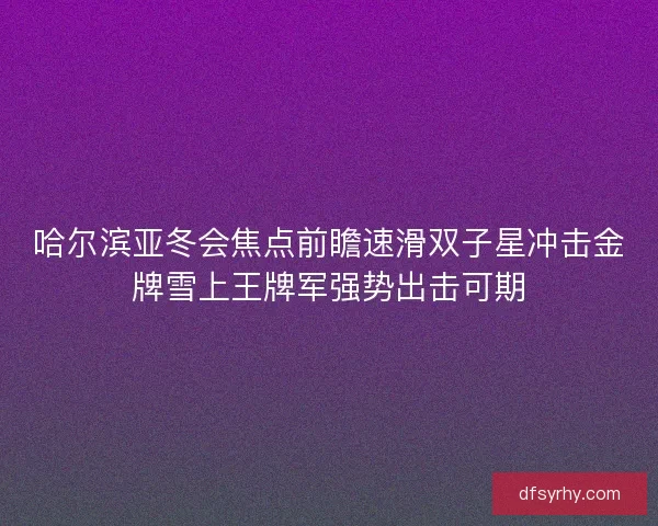 哈尔滨亚冬会焦点前瞻速滑双子星冲击金牌雪上王牌军强势出击可期