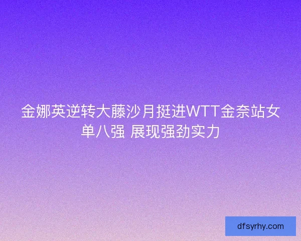 金娜英逆转大藤沙月挺进WTT金奈站女单八强 展现强劲实力