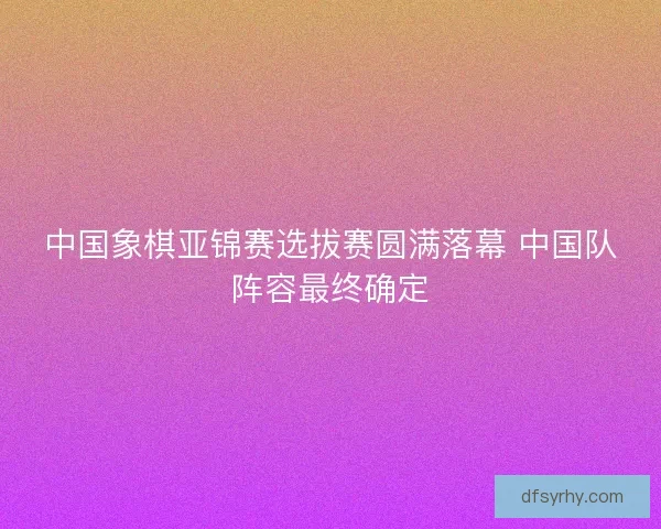 中国象棋亚锦赛选拔赛圆满落幕 中国队阵容最终确定