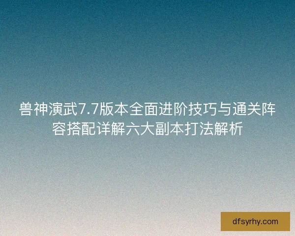兽神演武7.7版本全面进阶技巧与通关阵容搭配详解六大副本打法解析