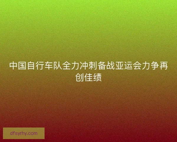 中国自行车队全力冲刺备战亚运会力争再创佳绩