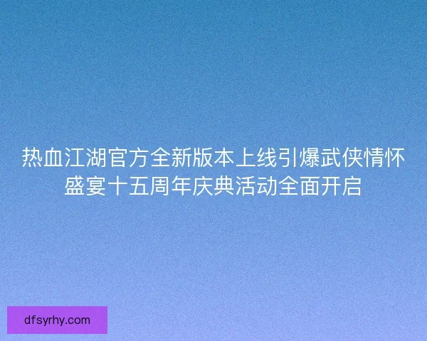 热血江湖官方全新版本上线引爆武侠情怀盛宴十五周年庆典活动全面开启