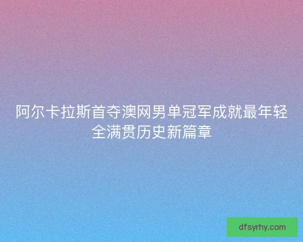 阿尔卡拉斯首夺澳网男单冠军成就最年轻全满贯历史新篇章