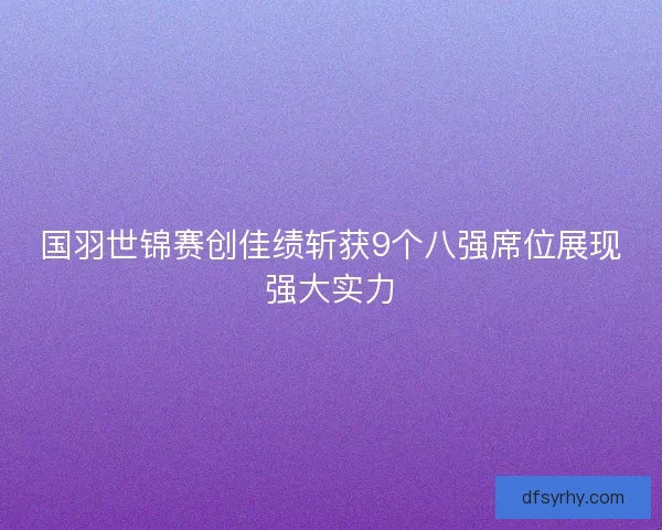 国羽世锦赛创佳绩斩获9个八强席位展现强大实力