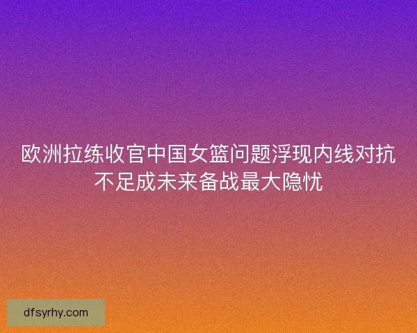 欧洲拉练收官中国女篮问题浮现内线对抗不足成未来备战最大隐忧