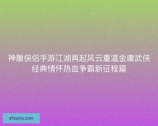 神雕侠侣手游江湖再起风云重温金庸武侠经典情怀热血争霸新征程篇